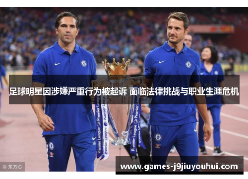 足球明星因涉嫌严重行为被起诉 面临法律挑战与职业生涯危机