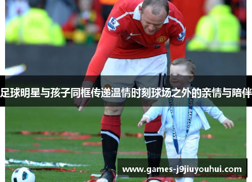 足球明星与孩子同框传递温情时刻球场之外的亲情与陪伴