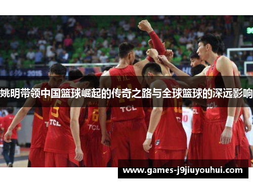 姚明带领中国篮球崛起的传奇之路与全球篮球的深远影响