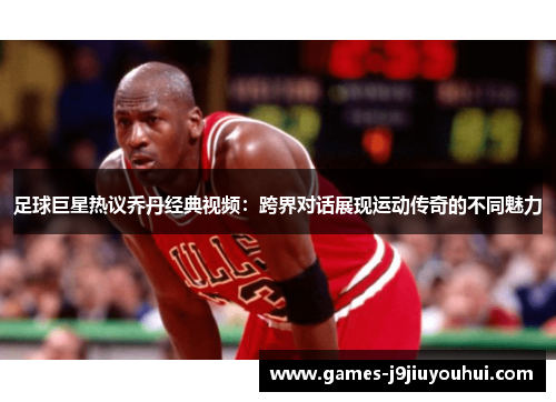足球巨星热议乔丹经典视频：跨界对话展现运动传奇的不同魅力