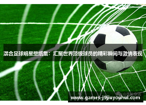 混合足球明星壁纸集：汇聚世界顶级球员的精彩瞬间与激情表现
