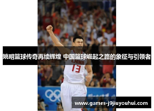 姚明篮球传奇再续辉煌 中国篮球崛起之路的象征与引领者